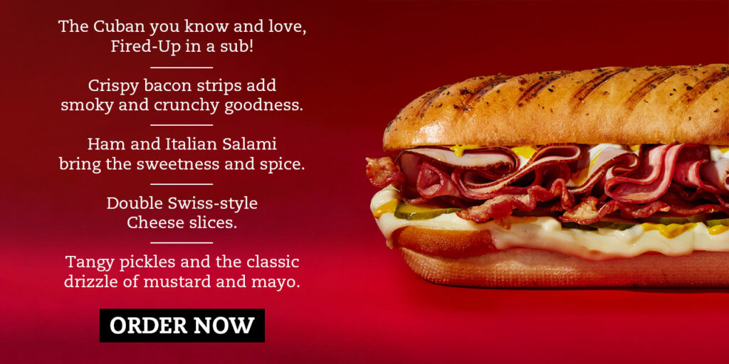 The Cuban you know and love, Fired-Up in a sub! — Crispy bacon strips add smoky and crunchy goodness. — Ham and Italian Salami bring the sweetness and spice. — Double Swiss-style Cheese slices. — Tangy pickles and the classic drizzle of mustard and mayo.