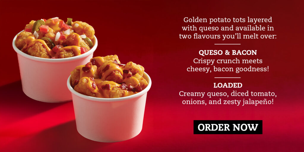 Golden potato tots layered with queso and available in two flavours you’ll melt over: — QUESO & BACON Crispy crunch meets cheesy, bacon goodness! — LOADED Creamy queso, diced tomato, onions, and zesty jalapeño!